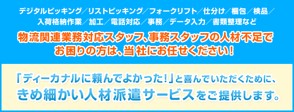 物流関連業務対応スタッフ、事務スタッフの人材不足でお困りの方は、当社にお任せください!「ディーカナルに頼んでよかった!」と喜んでいただくために、きめ細かい人材派遣サービスをご提供します。